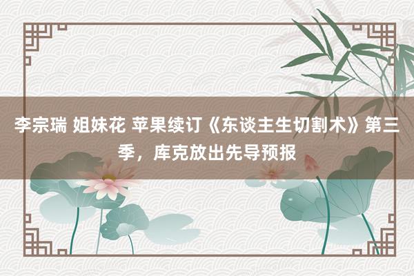 李宗瑞 姐妹花 苹果续订《东谈主生切割术》第三季，库克放出先导预报