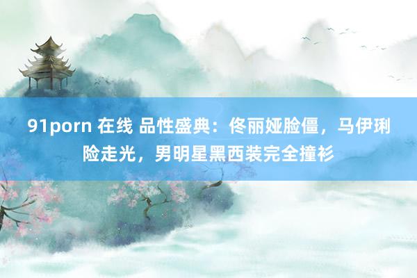 91porn 在线 品性盛典：佟丽娅脸僵，马伊琍险走光，男明星黑西装完全撞衫