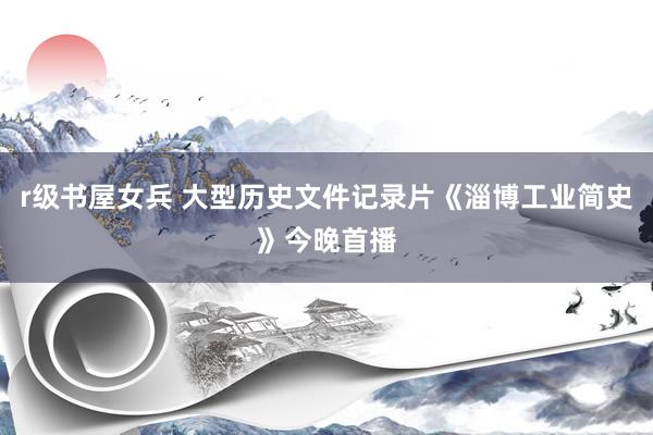 r级书屋女兵 大型历史文件记录片《淄博工业简史》今晚首播