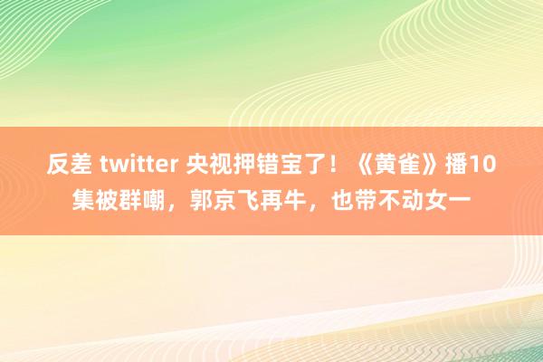 反差 twitter 央视押错宝了！《黄雀》播10集被群嘲，郭京飞再牛，也带不动女一