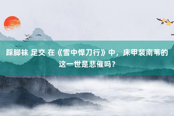 踩脚袜 足交 在《雪中悍刀行》中，床甲裴南苇的这一世是悲催吗？