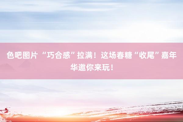 色吧图片 “巧合感”拉满！这场春糖“收尾”嘉年华邀你来玩！
