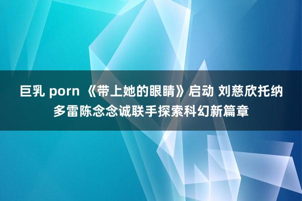 巨乳 porn 《带上她的眼睛》启动 刘慈欣托纳多雷陈念念诚联手探索科幻新篇章