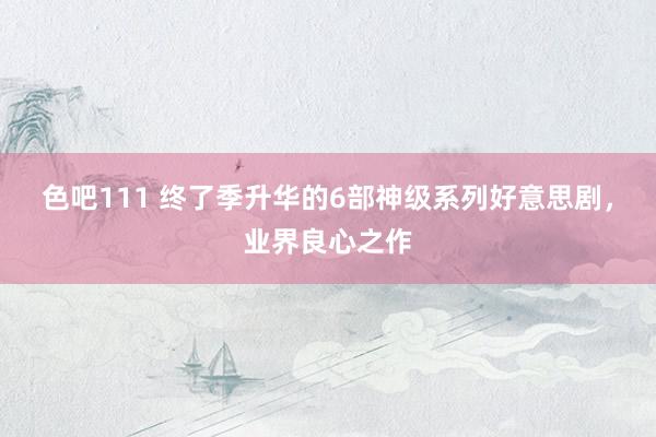 色吧111 终了季升华的6部神级系列好意思剧，业界良心之作