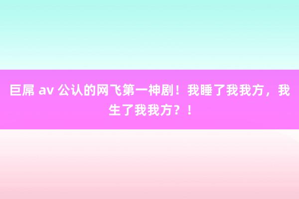 巨屌 av 公认的网飞第一神剧！我睡了我我方，我生了我我方？！