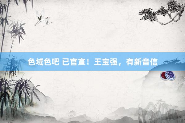 色域色吧 已官宣！王宝强，有新音信