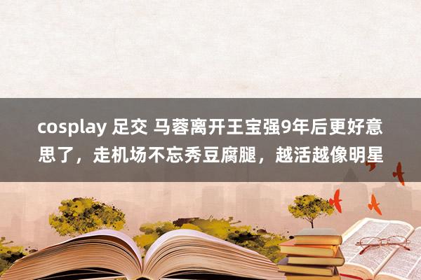 cosplay 足交 马蓉离开王宝强9年后更好意思了，走机场不忘秀豆腐腿，越活越像明星