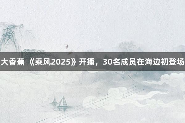 大香蕉 《乘风2025》开播，30名成员在海边初登场