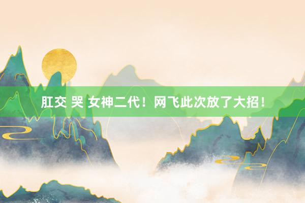 肛交 哭 女神二代！网飞此次放了大招！