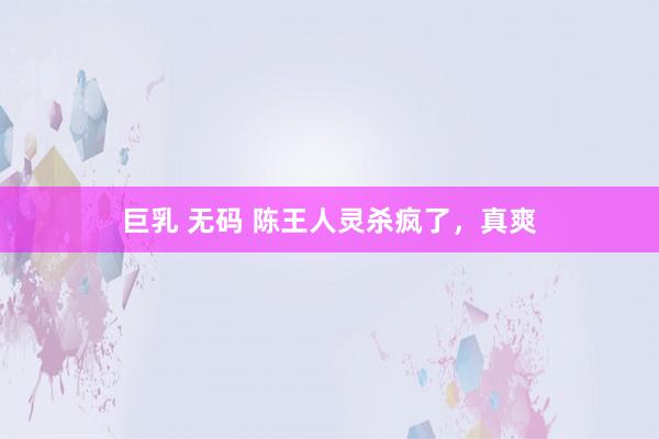 巨乳 无码 陈王人灵杀疯了，真爽