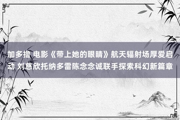 加多撸 电影《带上她的眼睛》航天辐射场厚爱启动 刘慈欣托纳多雷陈念念诚联手探索科幻新篇章