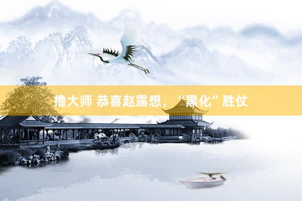 撸大师 恭喜赵露想，“黑化”胜仗