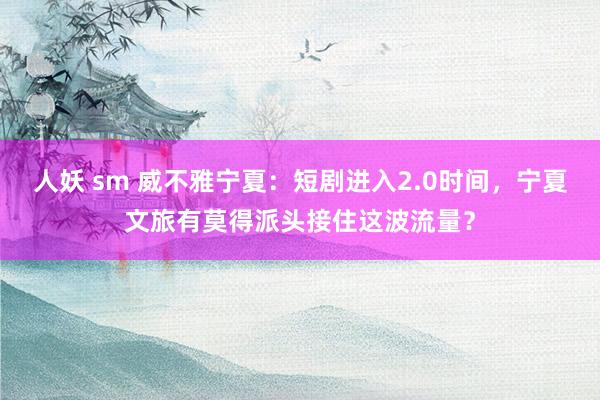 人妖 sm 威不雅宁夏：短剧进入2.0时间，宁夏文旅有莫得派头接住这波流量？