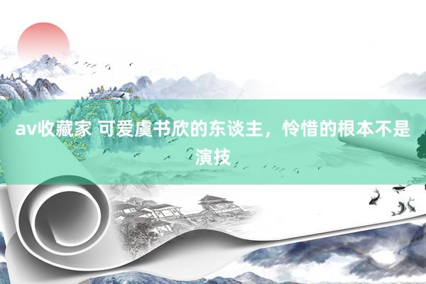 av收藏家 可爱虞书欣的东谈主，怜惜的根本不是演技