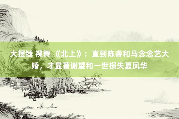 大摆锤 裸舞 《北上》：直到陈睿和马念念艺大婚，才显著谢望和一世损失夏凤华