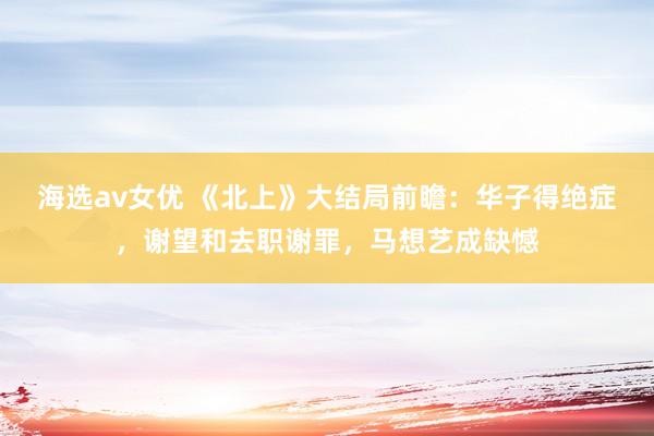 海选av女优 《北上》大结局前瞻：华子得绝症，谢望和去职谢罪，马想艺成缺憾