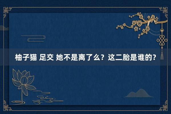 柚子猫 足交 她不是离了么？这二胎是谁的？