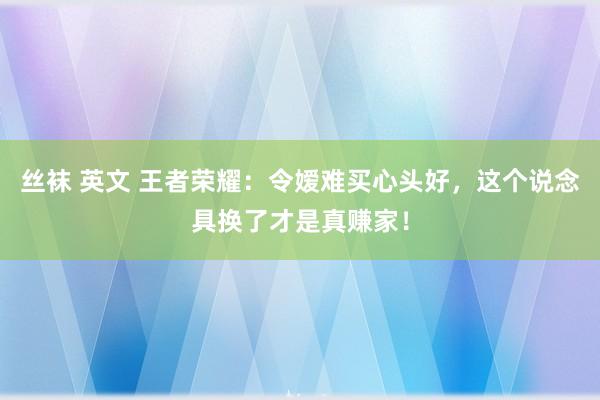 丝袜 英文 王者荣耀：令嫒难买心头好，这个说念具换了才是真赚家！