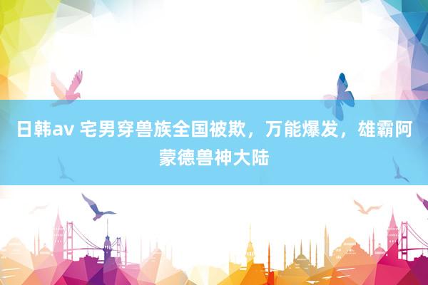 日韩av 宅男穿兽族全国被欺，万能爆发，雄霸阿蒙德兽神大陆