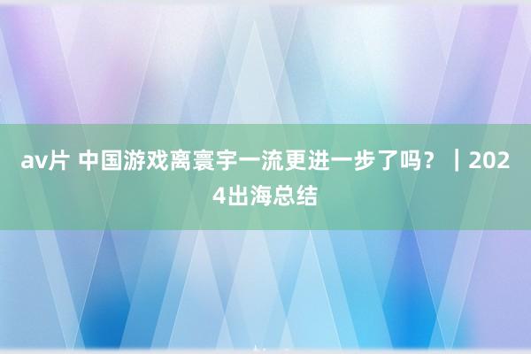 av片 中国游戏离寰宇一流更进一步了吗？｜2024出海总结