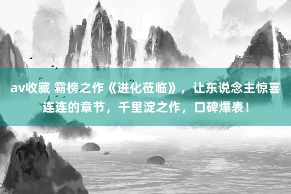av收藏 霸榜之作《进化莅临》，让东说念主惊喜连连的章节，千里淀之作，口碑爆表！