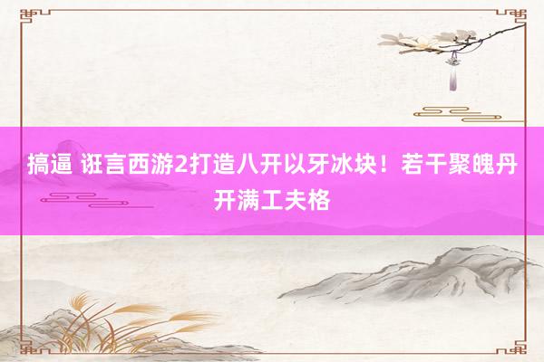 搞逼 诳言西游2打造八开以牙冰块！若干聚魄丹开满工夫格