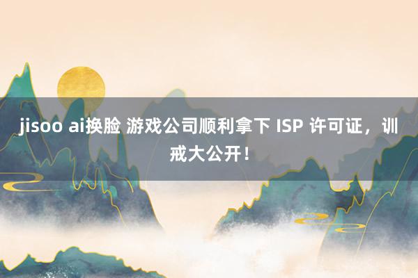 jisoo ai换脸 游戏公司顺利拿下 ISP 许可证，训戒大公开！