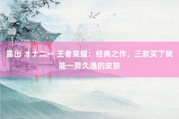 露出 オナニー 王者荣耀：经典之作，三款买了就能一劳久逸的皮肤