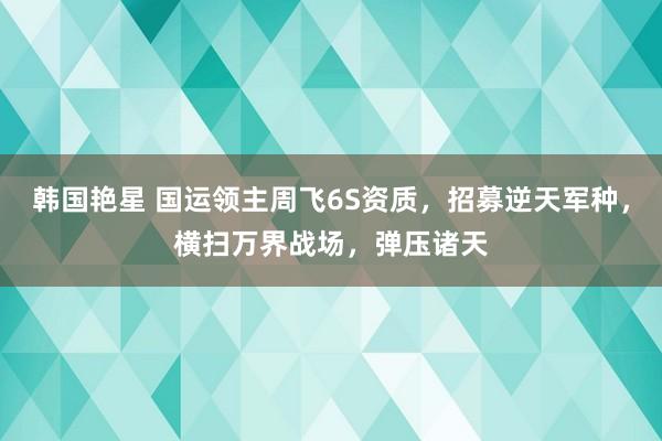 韩国艳星 国运领主周飞6S资质，招募逆天军种，横扫万界战场，弹压诸天