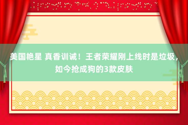 美国艳星 真香训诫！王者荣耀刚上线时是垃圾，如今抢成狗的3款皮肤
