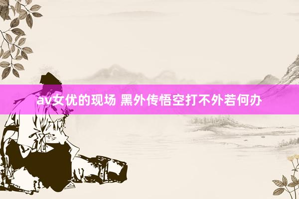 av女优的现场 黑外传悟空打不外若何办