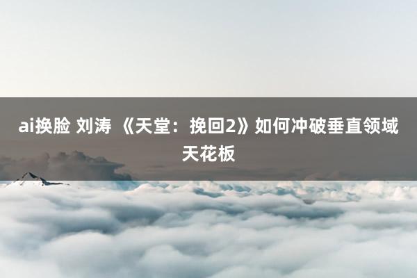 ai换脸 刘涛 《天堂：挽回2》如何冲破垂直领域天花板