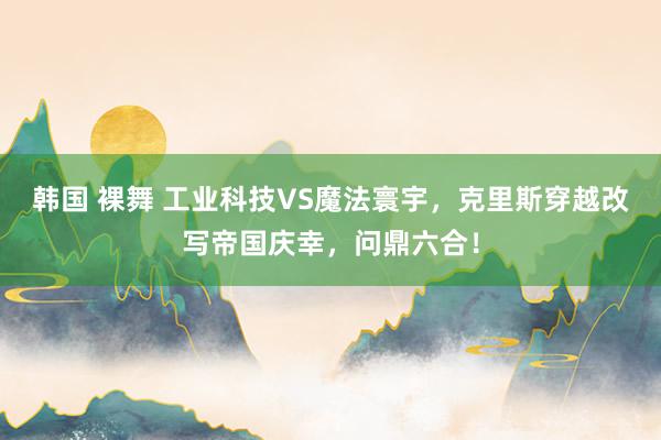 韩国 裸舞 工业科技VS魔法寰宇，克里斯穿越改写帝国庆幸，问鼎六合！