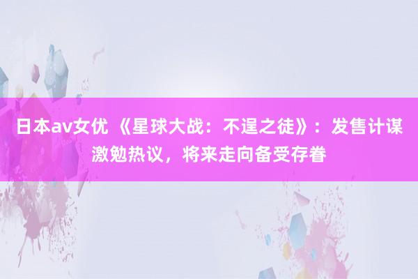 日本av女优 《星球大战：不逞之徒》：发售计谋激勉热议，将来走向备受存眷
