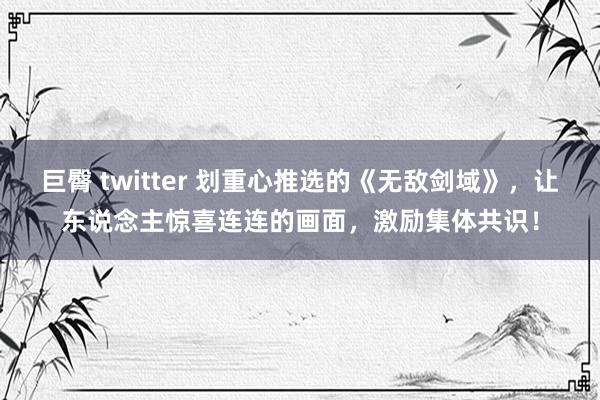 巨臀 twitter 划重心推选的《无敌剑域》，让东说念主惊喜连连的画面，激励集体共识！