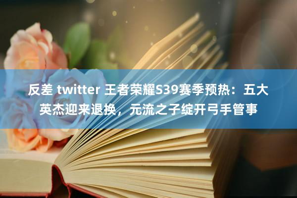 反差 twitter 王者荣耀S39赛季预热：五大英杰迎来退换，元流之子绽开弓手管事