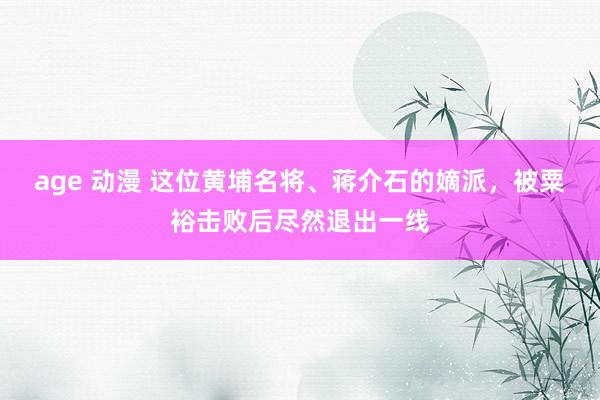age 动漫 这位黄埔名将、蒋介石的嫡派，被粟裕击败后尽然退出一线