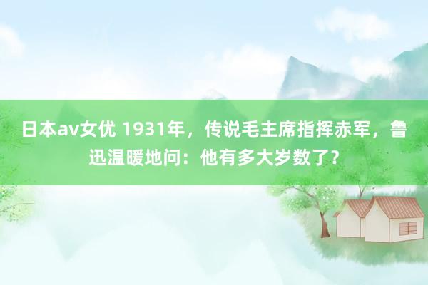 日本av女优 1931年，传说毛主席指挥赤军，鲁迅温暖地问：他有多大岁数了？