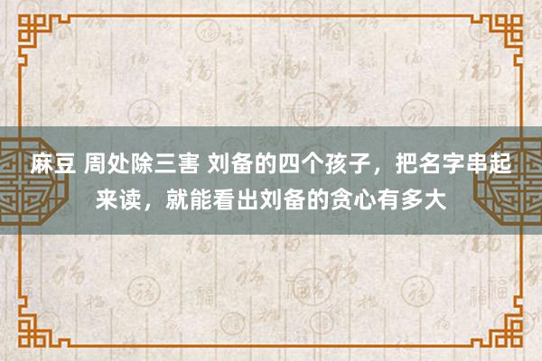 麻豆 周处除三害 刘备的四个孩子，把名字串起来读，就能看出刘备的贪心有多大