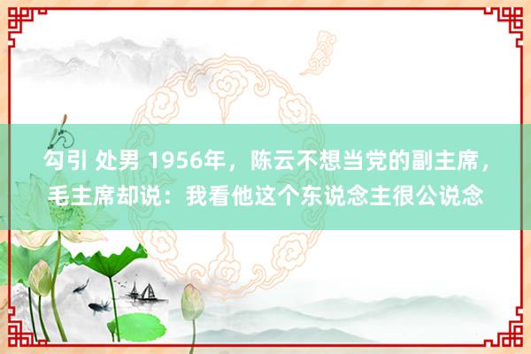 勾引 处男 1956年，陈云不想当党的副主席，毛主席却说：我看他这个东说念主很公说念