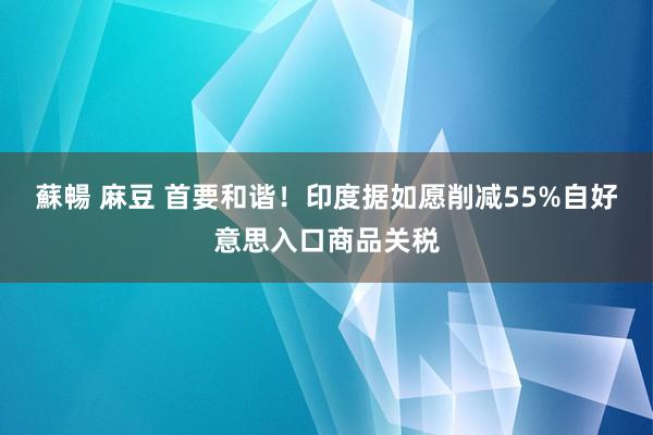 蘇暢 麻豆 首要和谐！印度据如愿削减55%自好意思入口商品关税
