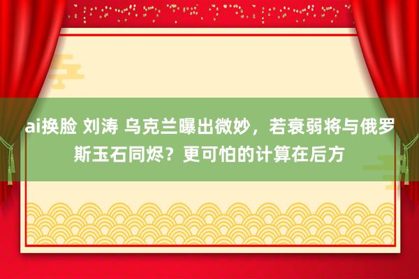 ai换脸 刘涛 乌克兰曝出微妙，若衰弱将与俄罗斯玉石同烬？更可怕的计算在后方