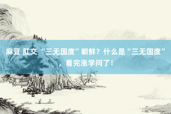 麻豆 肛交 “三无国度”朝鲜？什么是“三无国度”，看完涨学问了！