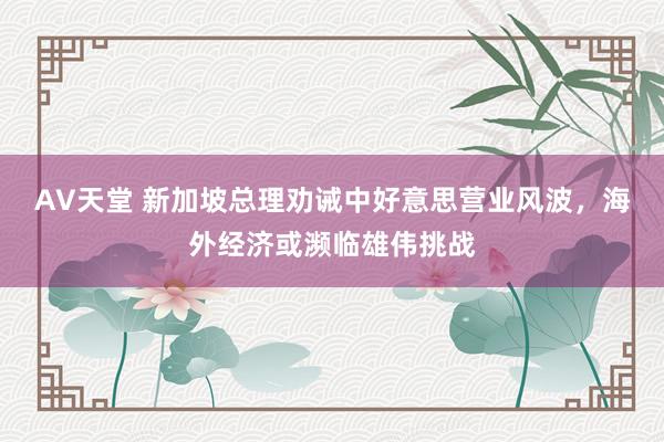 AV天堂 新加坡总理劝诫中好意思营业风波，海外经济或濒临雄伟挑战