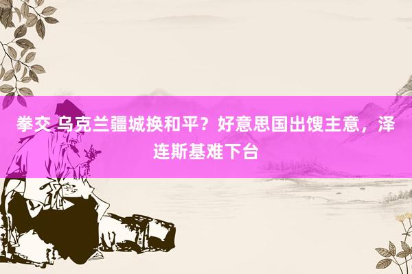 拳交 乌克兰疆城换和平？好意思国出馊主意，泽连斯基难下台