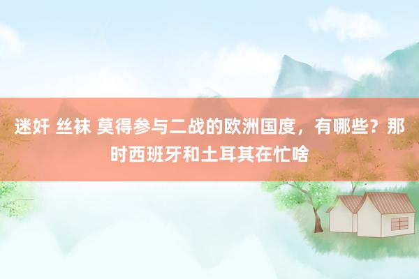 迷奸 丝袜 莫得参与二战的欧洲国度，有哪些？那时西班牙和土耳其在忙啥