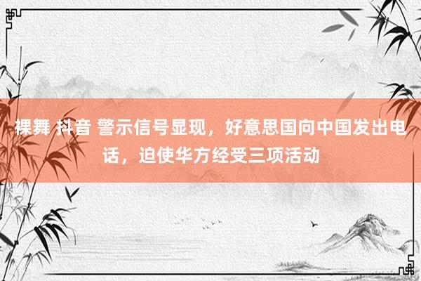 裸舞 抖音 警示信号显现，好意思国向中国发出电话，迫使华方经受三项活动