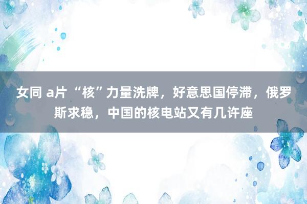 女同 a片 “核”力量洗牌，好意思国停滞，俄罗斯求稳，中国的核电站又有几许座