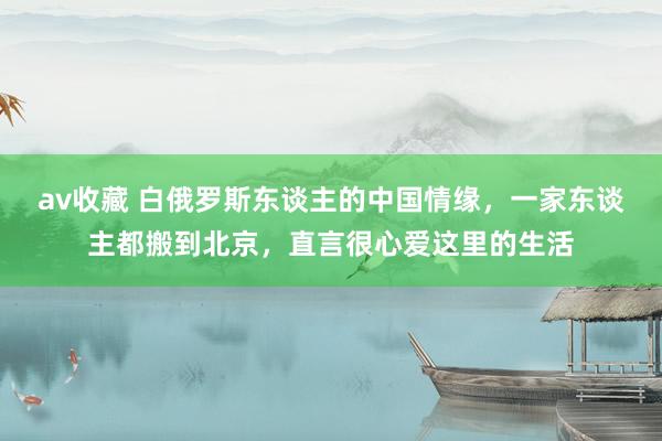 av收藏 白俄罗斯东谈主的中国情缘，一家东谈主都搬到北京，直言很心爱这里的生活