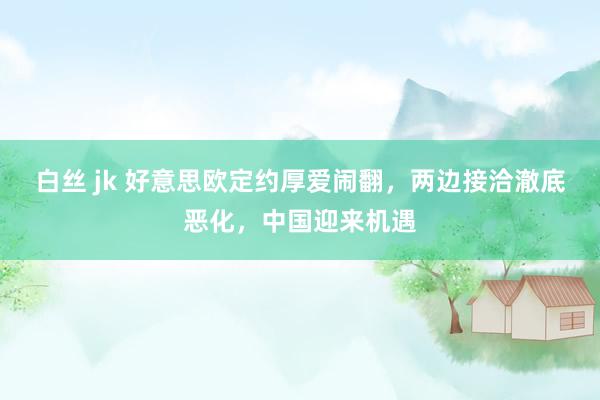 白丝 jk 好意思欧定约厚爱闹翻，两边接洽澈底恶化，中国迎来机遇